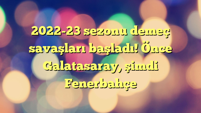 2022-23 sezonu demeç savaşları başladı! Önce Galatasaray, şimdi Fenerbahçe