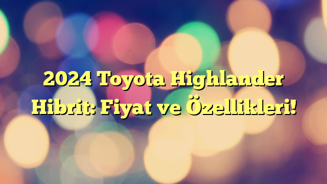 2024 Toyota Highlander Hibrit: Fiyat ve Özellikleri!