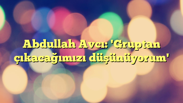 Abdullah Avcı: 'Gruptan çıkacağımızı düşünüyorum'