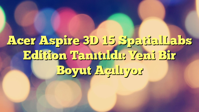 Acer Aspire 3D 15 SpatialLabs Edition Tanıtıldı: Yeni Bir Boyut Açılıyor