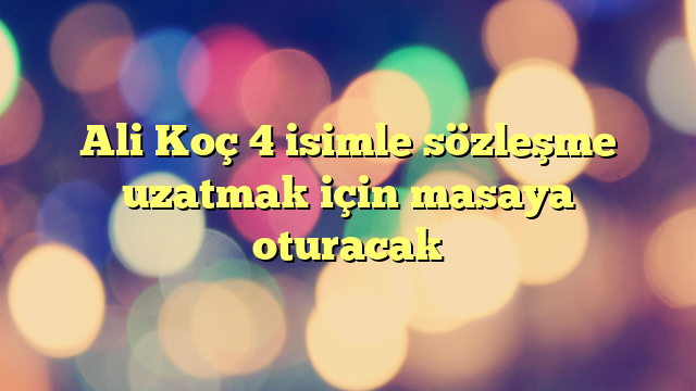 Ali Koç 4 isimle sözleşme uzatmak için masaya oturacak