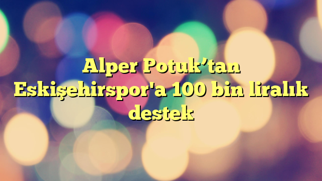 Alper Potuk’tan Eskişehirspor'a 100 bin liralık destek