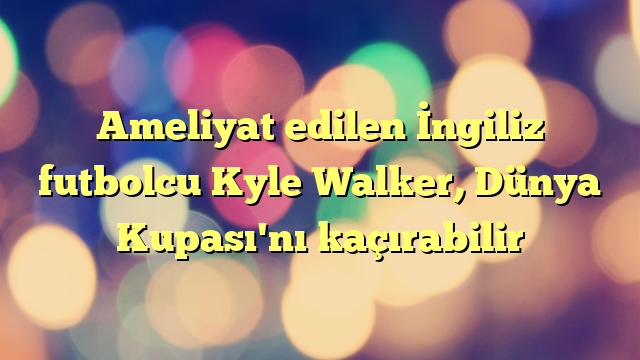 Ameliyat edilen İngiliz futbolcu Kyle Walker, Dünya Kupası'nı kaçırabilir