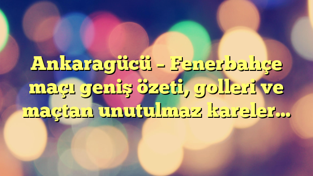 Ankaragücü – Fenerbahçe maçı geniş özeti, golleri ve maçtan unutulmaz kareler…