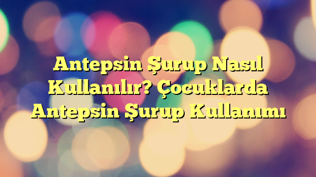 Antepsin Şurup Nasıl Kullanılır? Çocuklarda Antepsin Şurup Kullanımı