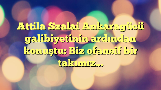 Attila Szalai Ankaragücü galibiyetinin ardından konuştu: Biz ofansif bir takımız…