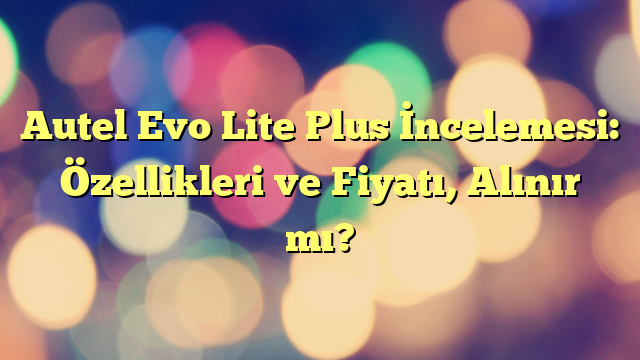 Autel Evo Lite Plus İncelemesi: Özellikleri ve Fiyatı, Alınır mı?