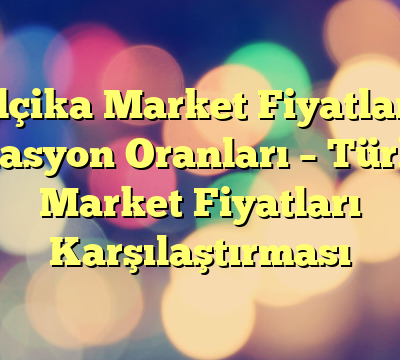 Belçika Market Fiyatları – Enflasyon Oranları – Türkiye Market Fiyatları Karşılaştırması