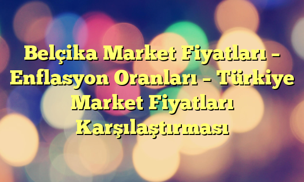 Belçika Market Fiyatları – Enflasyon Oranları – Türkiye Market Fiyatları Karşılaştırması