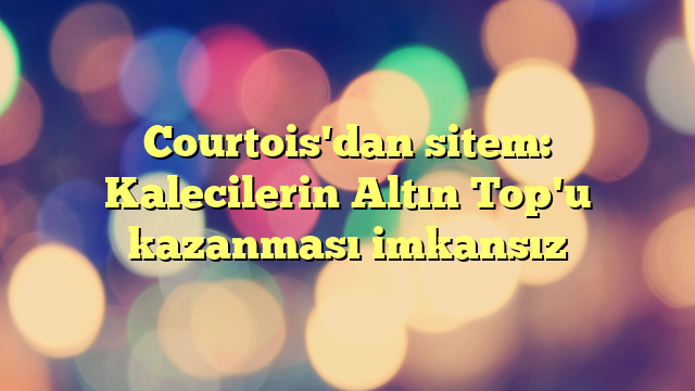 Courtois'dan sitem: Kalecilerin Altın Top'u kazanması imkansız