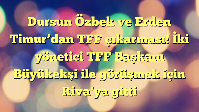 Dursun Özbek ve Erden Timur’dan TFF çıkarması! İki yönetici TFF Başkanı Büyükekşi ile görüşmek için Riva'ya gitti