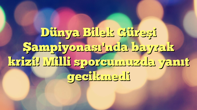 Dünya Bilek Güreşi Şampiyonası'nda bayrak krizi! Milli sporcumuzda yanıt gecikmedi