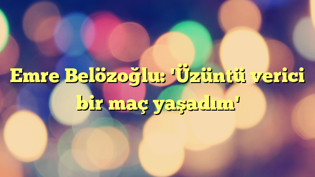 Emre Belözoğlu: 'Üzüntü verici bir maç yaşadım'