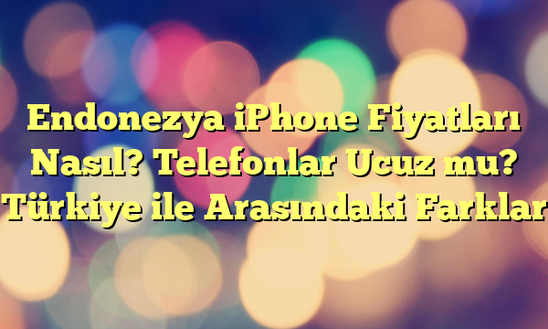 Endonezya iPhone Fiyatları Nasıl? Telefonlar Ucuz mu? Türkiye ile Arasındaki Farklar