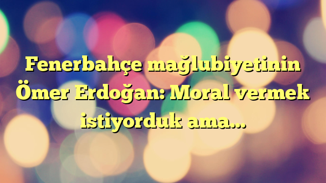 Fenerbahçe mağlubiyetinin Ömer Erdoğan: Moral vermek istiyorduk ama…