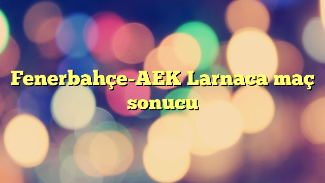 Fenerbahçe-AEK Larnaca maç sonucu