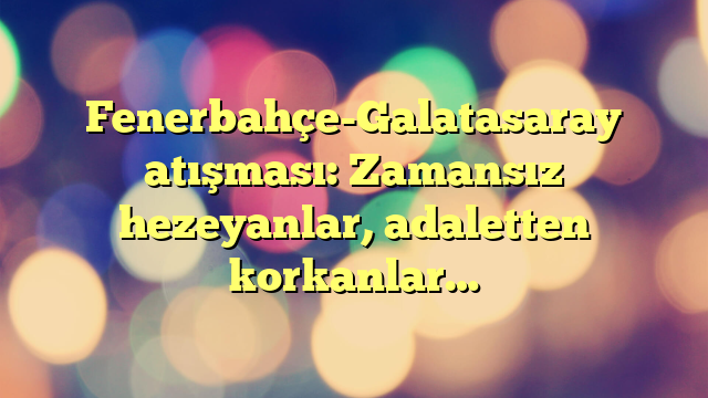 Fenerbahçe-Galatasaray atışması: Zamansız hezeyanlar, adaletten korkanlar…