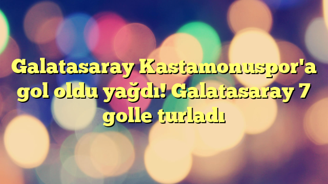 Galatasaray Kastamonuspor'a gol oldu yağdı! Galatasaray 7 golle turladı