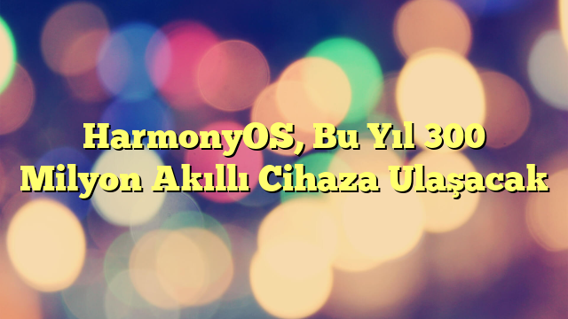 HarmonyOS, Bu Yıl 300 Milyon Akıllı Cihaza Ulaşacak