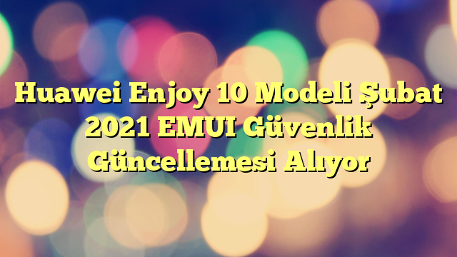 Huawei Enjoy 10 Modeli Şubat 2021 EMUI Güvenlik Güncellemesi Alıyor