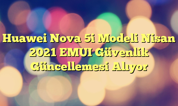 Huawei Nova 5i Modeli Nisan 2021 EMUI Güvenlik Güncellemesi Alıyor