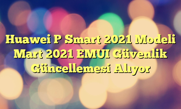 Huawei P Smart 2021 Modeli Mart 2021 EMUI Güvenlik Güncellemesi Alıyor