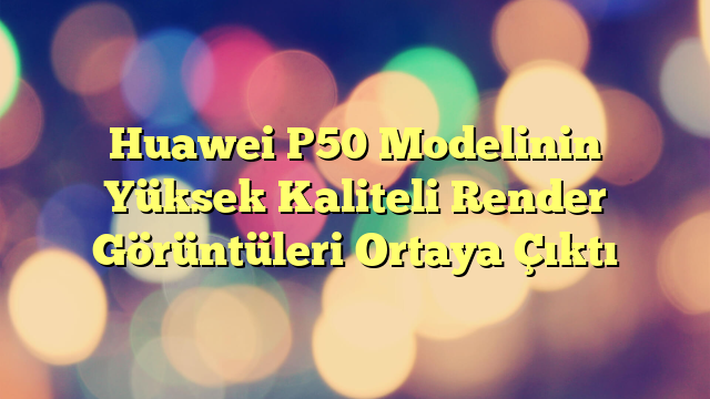 Huawei P50 Modelinin Yüksek Kaliteli Render Görüntüleri Ortaya Çıktı