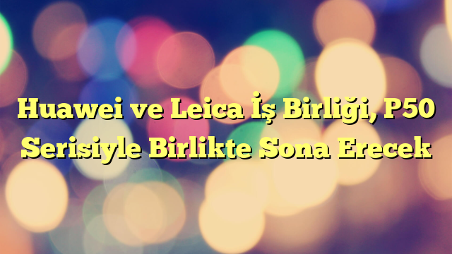 Huawei ve Leica İş Birliği, P50 Serisiyle Birlikte Sona Erecek