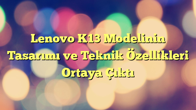 Lenovo K13 Modelinin Tasarımı ve Teknik Özellikleri Ortaya Çıktı