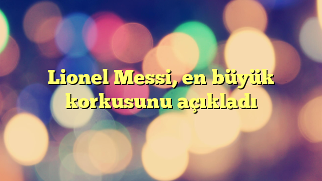 Lionel Messi, en büyük korkusunu açıkladı