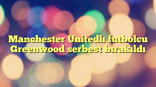 Manchester Unitedlı futbolcu Greenwood serbest bırakıldı