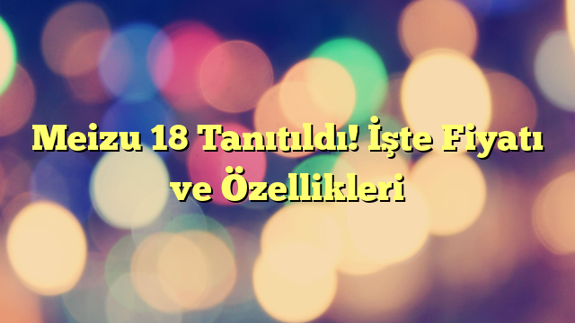 Meizu 18 Tanıtıldı! İşte Fiyatı ve Özellikleri