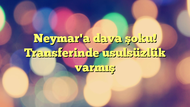 Neymar'a dava şoku! Transferinde usulsüzlük varmış