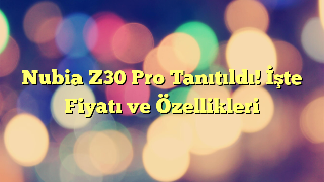 Nubia Z30 Pro Tanıtıldı! İşte Fiyatı ve Özellikleri