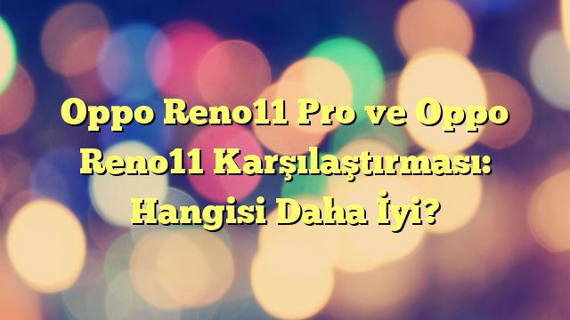 Oppo Reno11 Pro ve Oppo Reno11 Karşılaştırması: Hangisi Daha İyi?