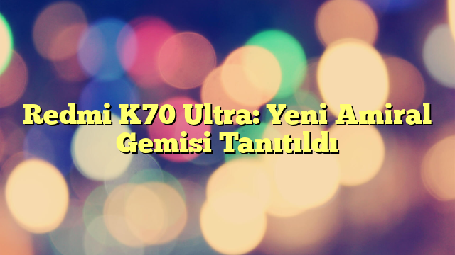 Redmi K70 Ultra: Yeni Amiral Gemisi Tanıtıldı