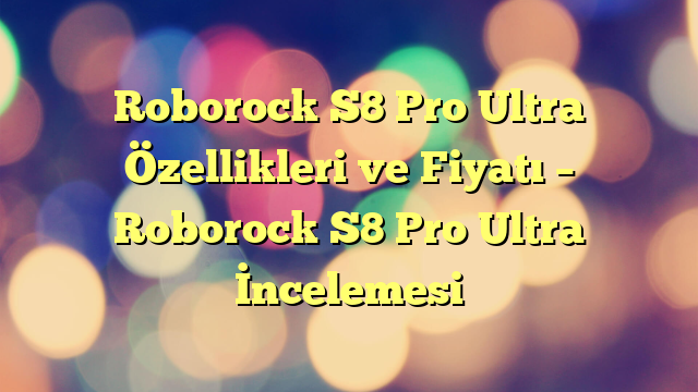 Roborock S8 Pro Ultra Özellikleri ve Fiyatı – Roborock S8 Pro Ultra İncelemesi