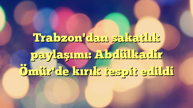 Trabzon'dan sakatlık paylaşımı: Abdülkadir Ömür'de kırık tespit edildi