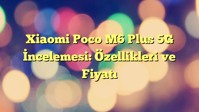 Xiaomi Poco M6 Plus 5G İncelemesi: Özellikleri ve Fiyatı