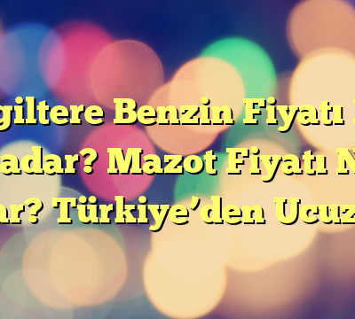 İngiltere Benzin Fiyatı Ne Kadar? Mazot Fiyatı Ne Kadar? Türkiye’den Ucuz mu?