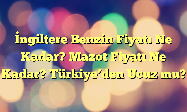 İngiltere Benzin Fiyatı Ne Kadar? Mazot Fiyatı Ne Kadar? Türkiye’den Ucuz mu?