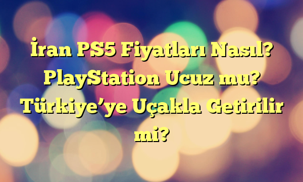 İran PS5 Fiyatları Nasıl? PlayStation Ucuz mu? Türkiye’ye Uçakla Getirilir mi?