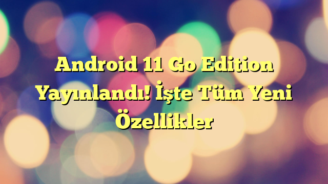 Android 11 Go Edition Yayınlandı! İşte Tüm Yeni Özellikler