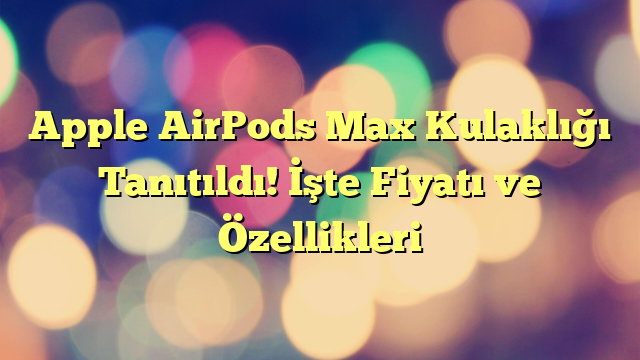 Apple AirPods Max Kulaklığı Tanıtıldı! İşte Fiyatı ve Özellikleri