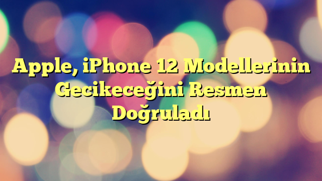 Apple, iPhone 12 Modellerinin Gecikeceğini Resmen Doğruladı