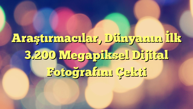 Araştırmacılar, Dünyanın İlk 3.200 Megapiksel Dijital Fotoğrafını Çekti