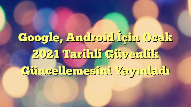 Google, Android İçin Ocak 2021 Tarihli Güvenlik Güncellemesini Yayınladı