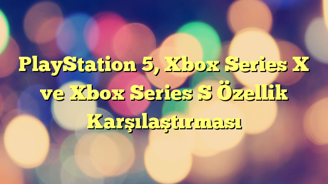 PlayStation 5, Xbox Series X ve Xbox Series S Özellik Karşılaştırması