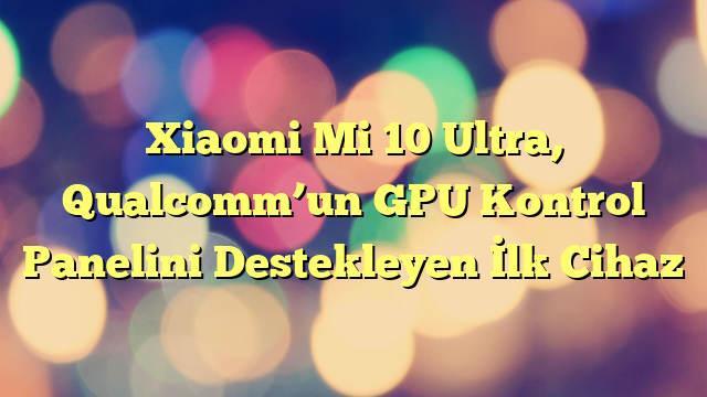 Xiaomi Mi 10 Ultra, Qualcomm’un GPU Kontrol Panelini Destekleyen İlk Cihaz